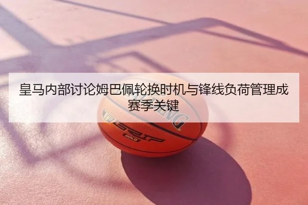 皇马内部讨论姆巴佩轮换时机与锋线负荷管理成赛季关键